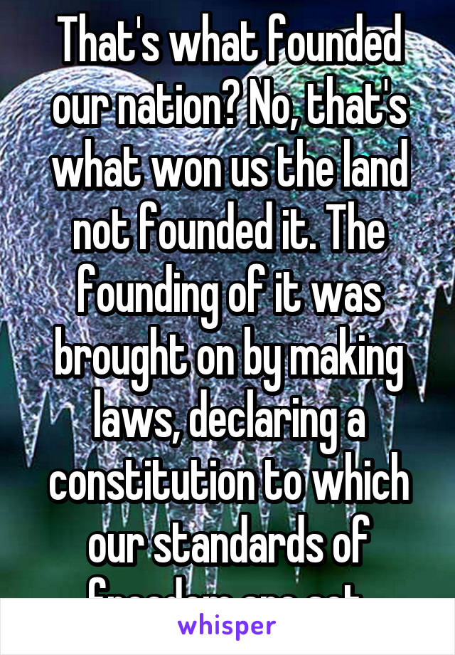 That's what founded our nation? No, that's what won us the land not founded it. The founding of it was brought on by making laws, declaring a constitution to which our standards of freedom are set.