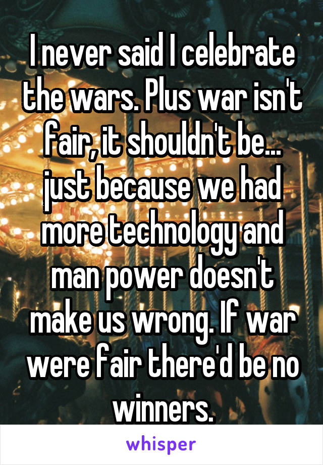 I never said I celebrate the wars. Plus war isn't fair, it shouldn't be... just because we had more technology and man power doesn't make us wrong. If war were fair there'd be no winners.