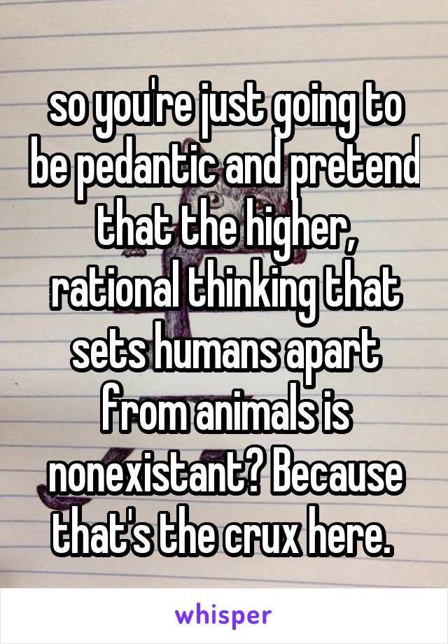 so you're just going to be pedantic and pretend that the higher, rational thinking that sets humans apart from animals is nonexistant? Because that's the crux here. 