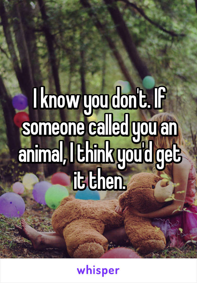 I know you don't. If someone called you an animal, I think you'd get it then.