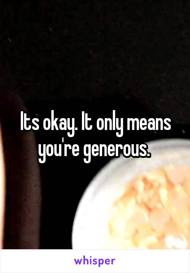 Its okay. It only means you're generous. 