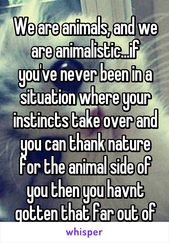 We are animals, and we are animalistic...if you've never been in a situation where your instincts take over and you can thank nature for the animal side of you then you havnt gotten that far out of