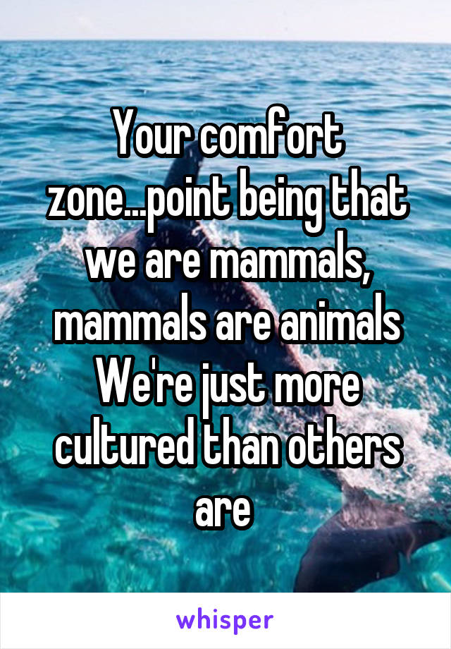 Your comfort zone...point being that we are mammals, mammals are animals
We're just more cultured than others are 