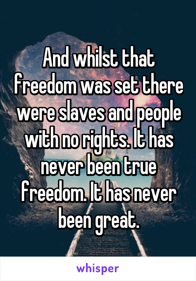 And whilst that freedom was set there were slaves and people with no rights. It has never been true freedom. It has never been great.