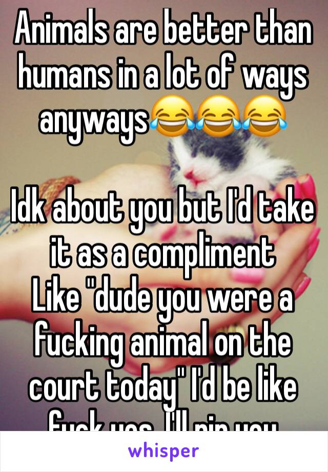 Animals are better than humans in a lot of ways anyways😂😂😂

Idk about you but I'd take it as a compliment
Like "dude you were a fucking animal on the court today" I'd be like fuck yes, I'll rip you