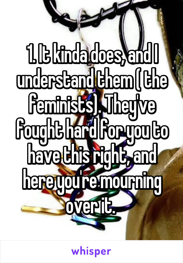 1. It kinda does, and I understand them ( the feminists). They've fought hard for you to have this right, and here you're mourning over it. 