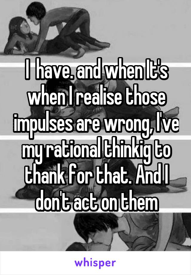 I  have. and when It's when I realise those impulses are wrong, I've my rational thinkig to thank for that. And I don't act on them