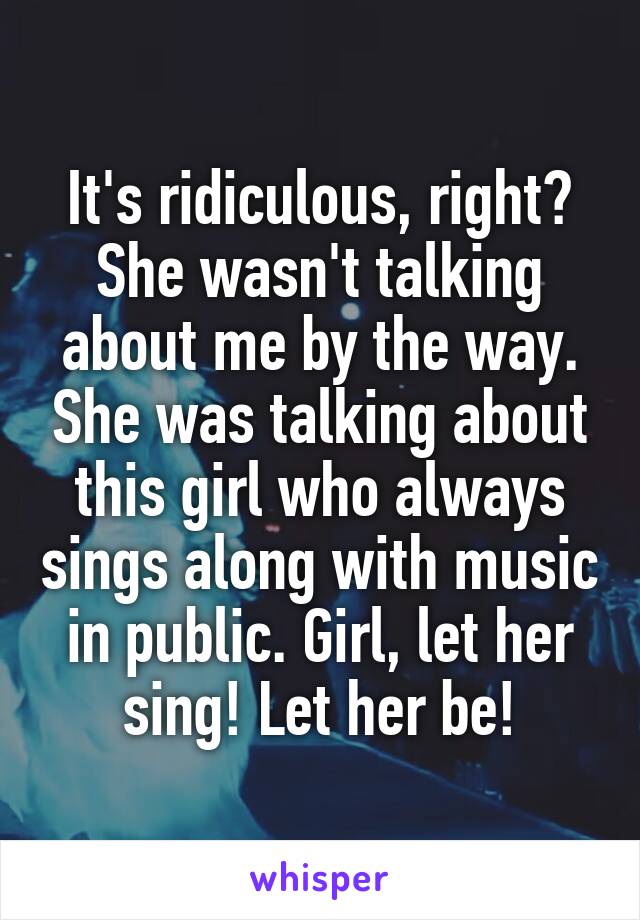 It's ridiculous, right? She wasn't talking about me by the way. She was talking about this girl who always sings along with music in public. Girl, let her sing! Let her be!