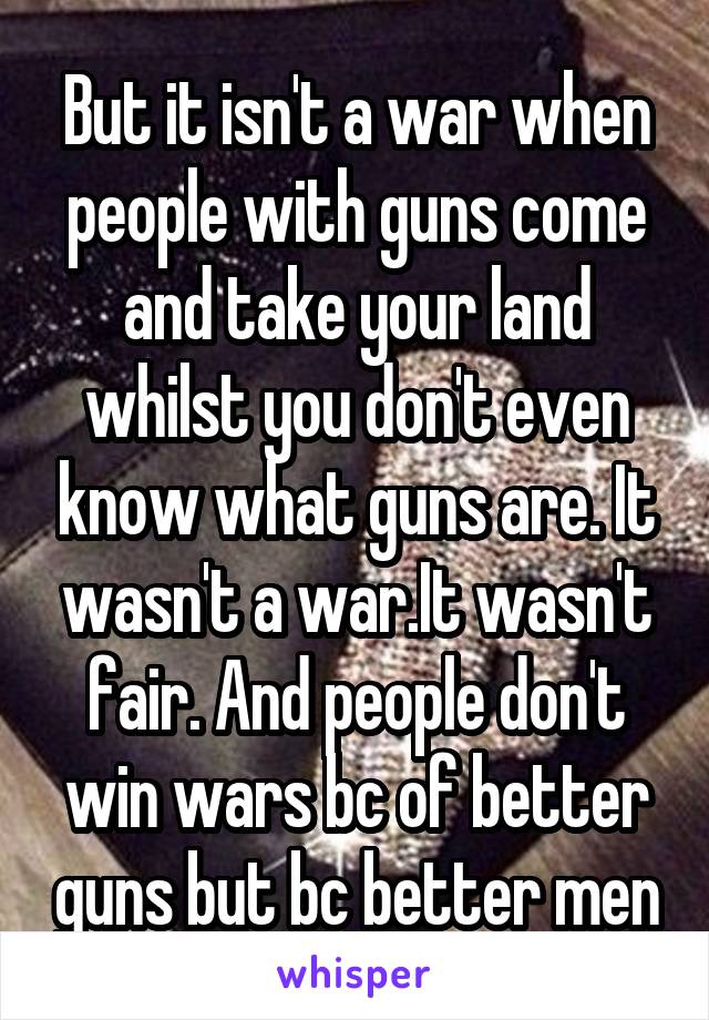 But it isn't a war when people with guns come and take your land whilst you don't even know what guns are. It wasn't a war.It wasn't fair. And people don't win wars bc of better guns but bc better men