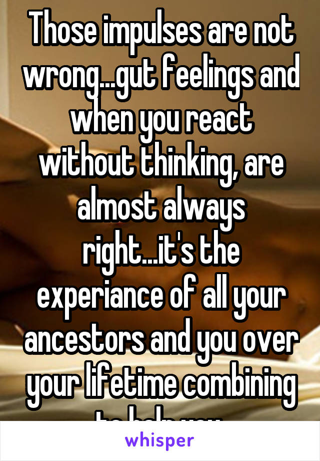 Those impulses are not wrong...gut feelings and when you react without thinking, are almost always right...it's the experiance of all your ancestors and you over your lifetime combining to help you 