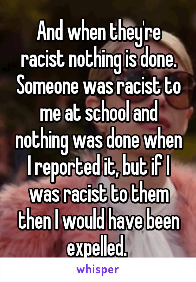 And when they're racist nothing is done. Someone was racist to me at school and nothing was done when I reported it, but if I was racist to them then I would have been expelled. 