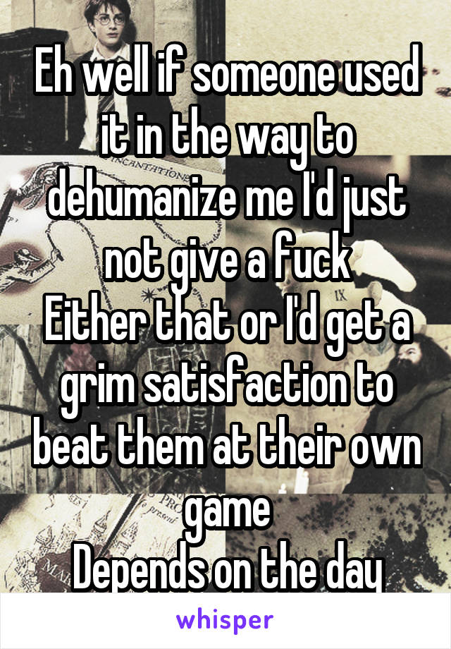 Eh well if someone used it in the way to dehumanize me I'd just not give a fuck
Either that or I'd get a grim satisfaction to beat them at their own game
Depends on the day