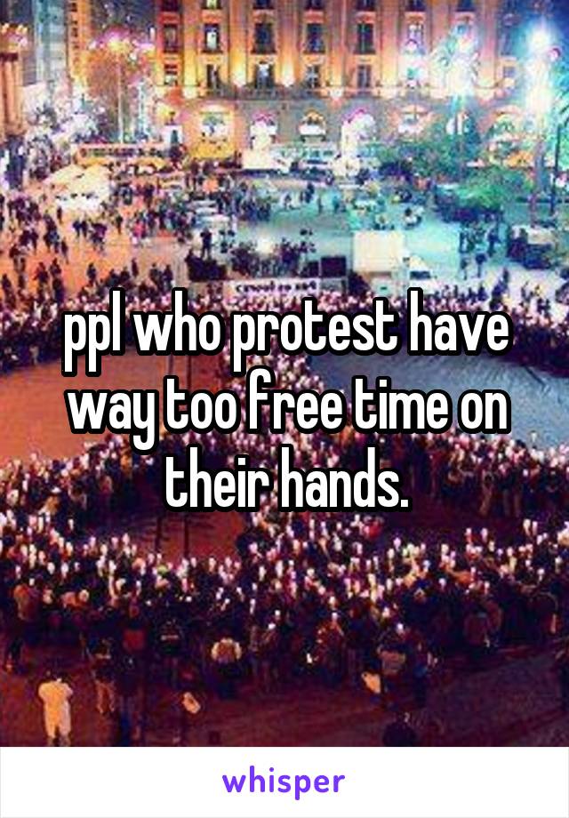 ppl who protest have way too free time on their hands.