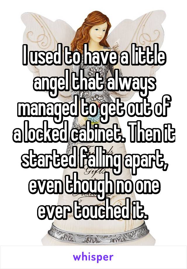 I used to have a little angel that always managed to get out of a locked cabinet. Then it started falling apart, even though no one ever touched it. 