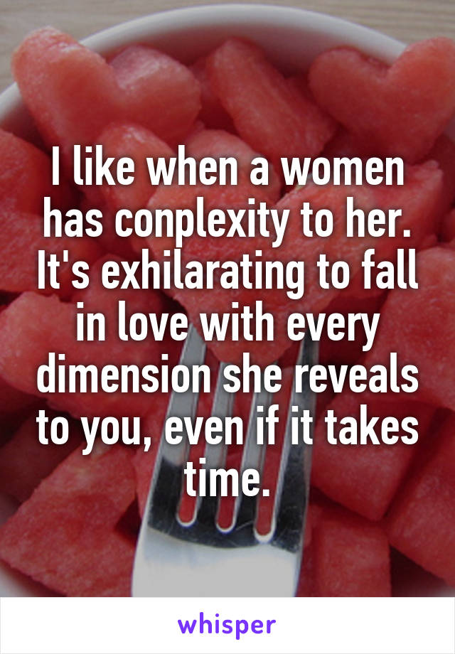 I like when a women has conplexity to her. It's exhilarating to fall in love with every dimension she reveals to you, even if it takes time.