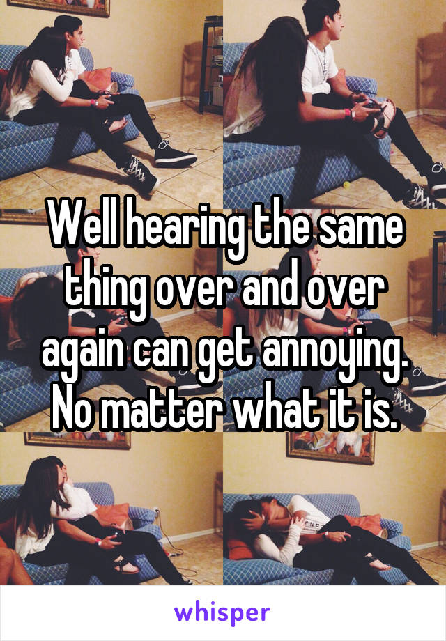 Well hearing the same thing over and over again can get annoying. No matter what it is.