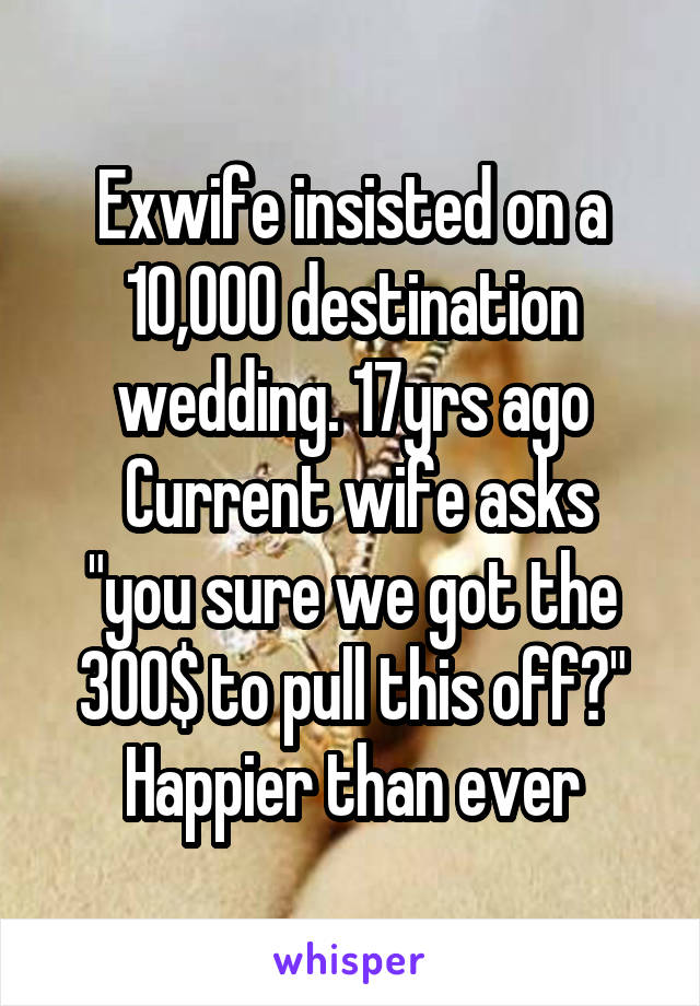 Exwife insisted on a 10,000 destination wedding. 17yrs ago
 Current wife asks "you sure we got the 300$ to pull this off?"
Happier than ever