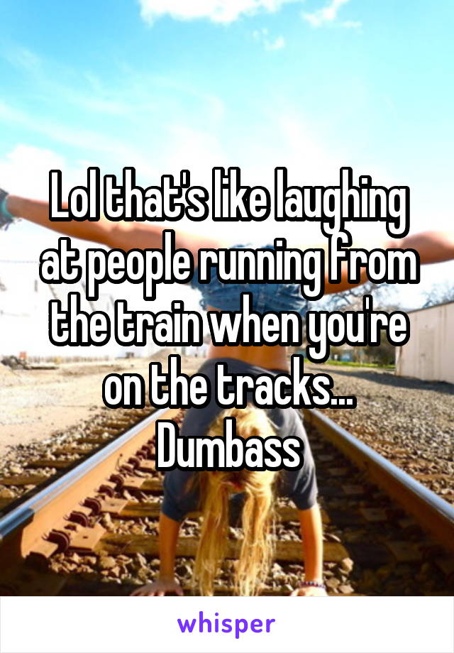 Lol that's like laughing at people running from the train when you're on the tracks...
Dumbass