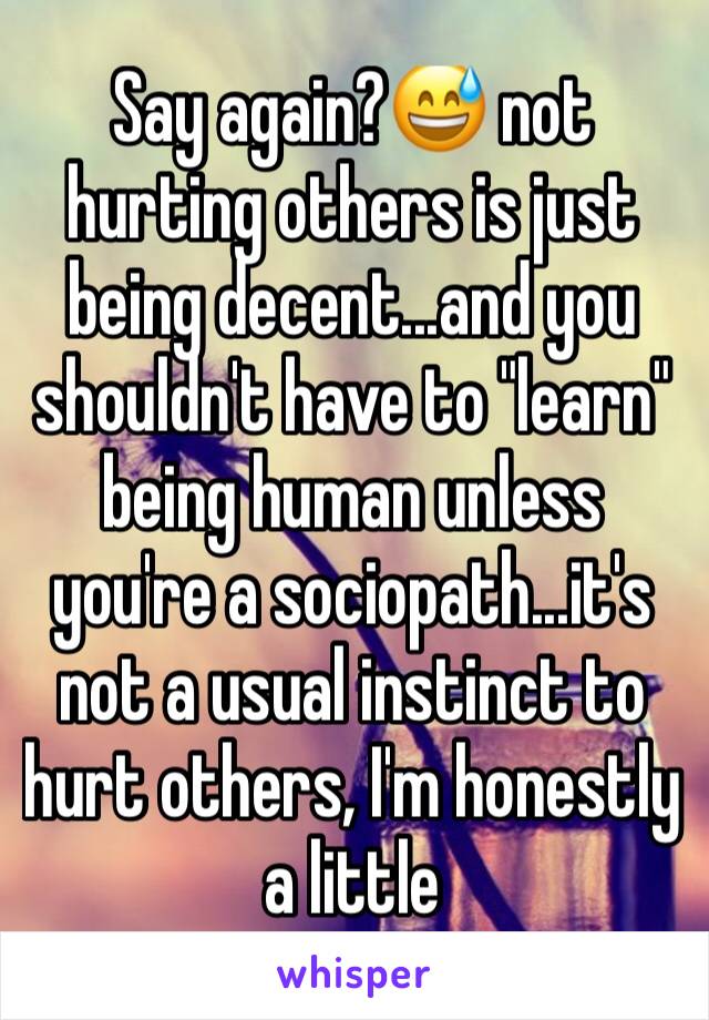 Say again?😅 not hurting others is just being decent...and you shouldn't have to "learn" being human unless you're a sociopath...it's not a usual instinct to hurt others, I'm honestly a little 