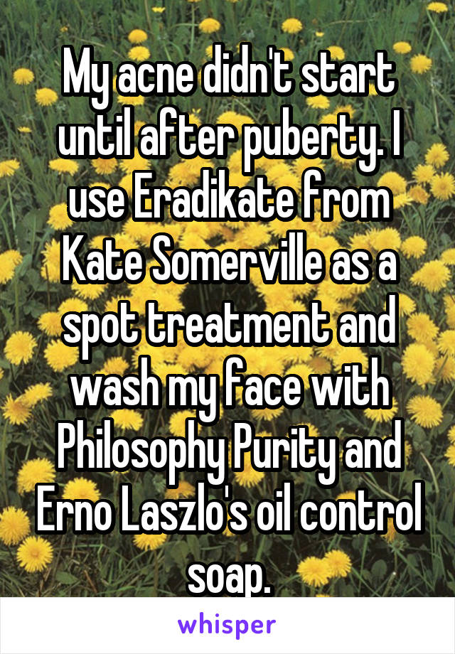 My acne didn't start until after puberty. I use Eradikate from Kate Somerville as a spot treatment and wash my face with Philosophy Purity and Erno Laszlo's oil control soap.