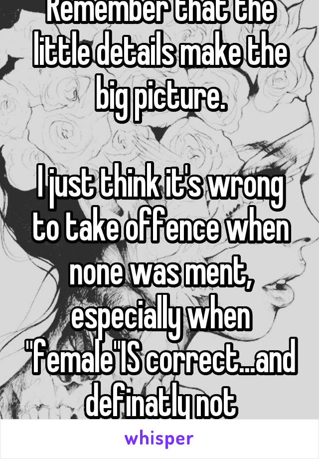 Remember that the little details make the big picture.

I just think it's wrong to take offence when none was ment, especially when "female"IS correct...and definatly not dehumanizing 