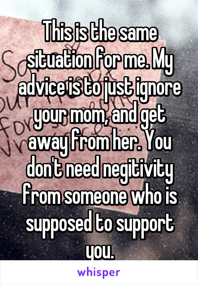 This is the same situation for me. My advice is to just ignore your mom, and get away from her. You don't need negitivity from someone who is supposed to support you.