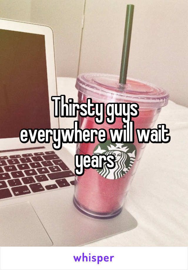 Thirsty guys everywhere will wait years