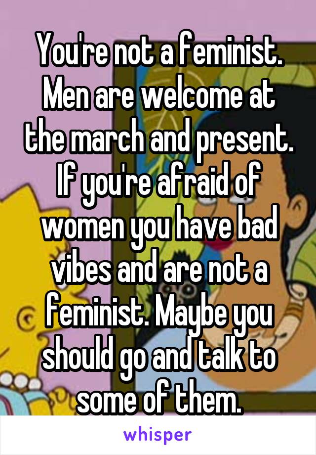 You're not a feminist. Men are welcome at the march and present. If you're afraid of women you have bad vibes and are not a feminist. Maybe you should go and talk to some of them.