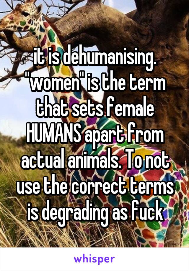 it is dehumanising. "women" is the term that sets female HUMANS apart from actual animals. To not use the correct terms is degrading as fuck