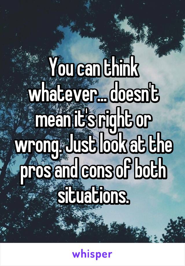 You can think whatever... doesn't mean it's right or wrong. Just look at the pros and cons of both situations.