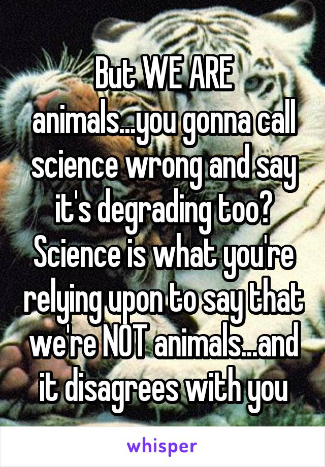 But WE ARE animals...you gonna call science wrong and say it's degrading too?
Science is what you're relying upon to say that we're NOT animals...and it disagrees with you