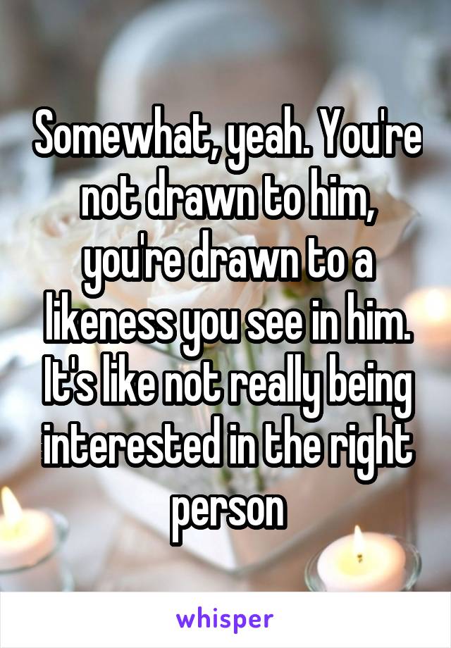 Somewhat, yeah. You're not drawn to him, you're drawn to a likeness you see in him. It's like not really being interested in the right person