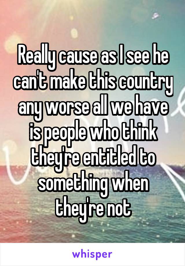 Really cause as I see he can't make this country any worse all we have is people who think they're entitled to something when they're not