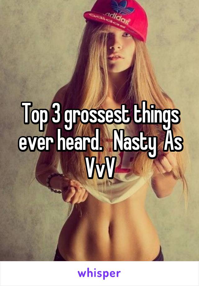 Top 3 grossest things ever heard.   Nasty  As VvV