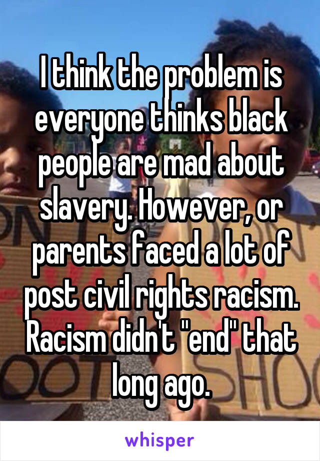 I think the problem is everyone thinks black people are mad about slavery. However, or parents faced a lot of post civil rights racism. Racism didn't "end" that long ago.