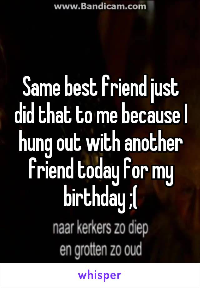 Same best friend just did that to me because I hung out with another friend today for my birthday ;(