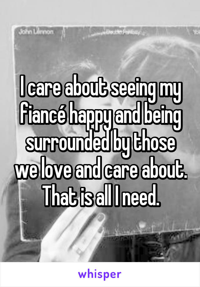 I care about seeing my fiancé happy and being surrounded by those we love and care about. That is all I need.