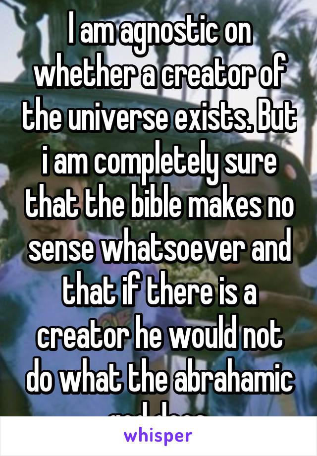 I am agnostic on whether a creator of the universe exists. But i am completely sure that the bible makes no sense whatsoever and that if there is a creator he would not do what the abrahamic god does.