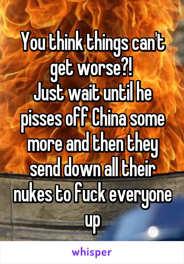 You think things can't get worse?! 
Just wait until he pisses off China some more and then they send down all their nukes to fuck everyone up