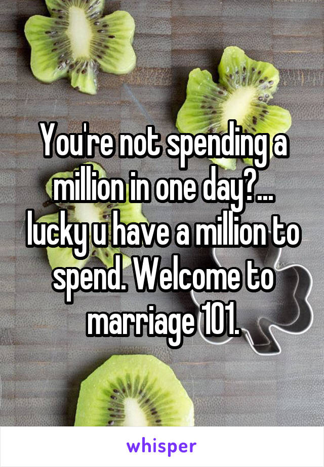 You're not spending a million in one day?... lucky u have a million to spend. Welcome to marriage 101.