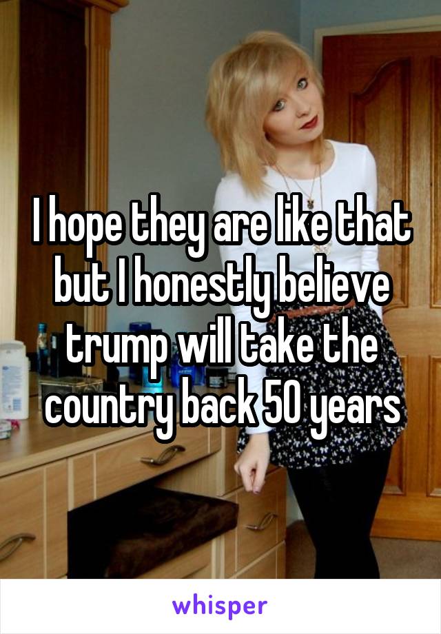 I hope they are like that but I honestly believe trump will take the country back 50 years