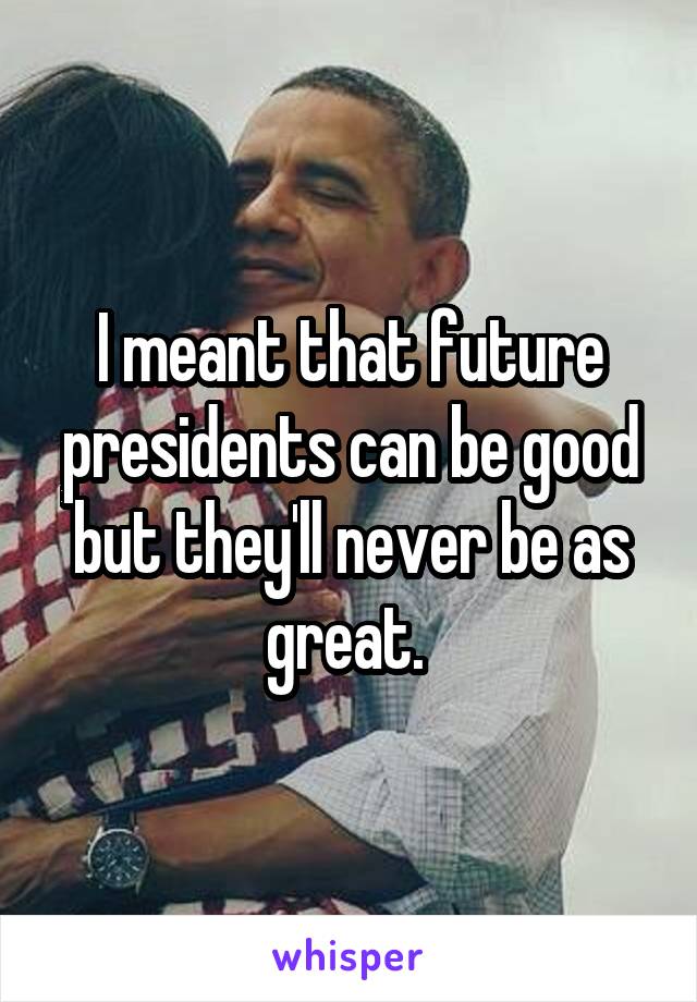 I meant that future presidents can be good but they'll never be as great. 