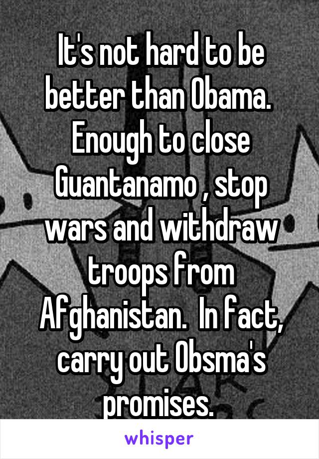 It's not hard to be better than Obama.  Enough to close Guantanamo , stop wars and withdraw troops from Afghanistan.  In fact, carry out Obsma's promises. 