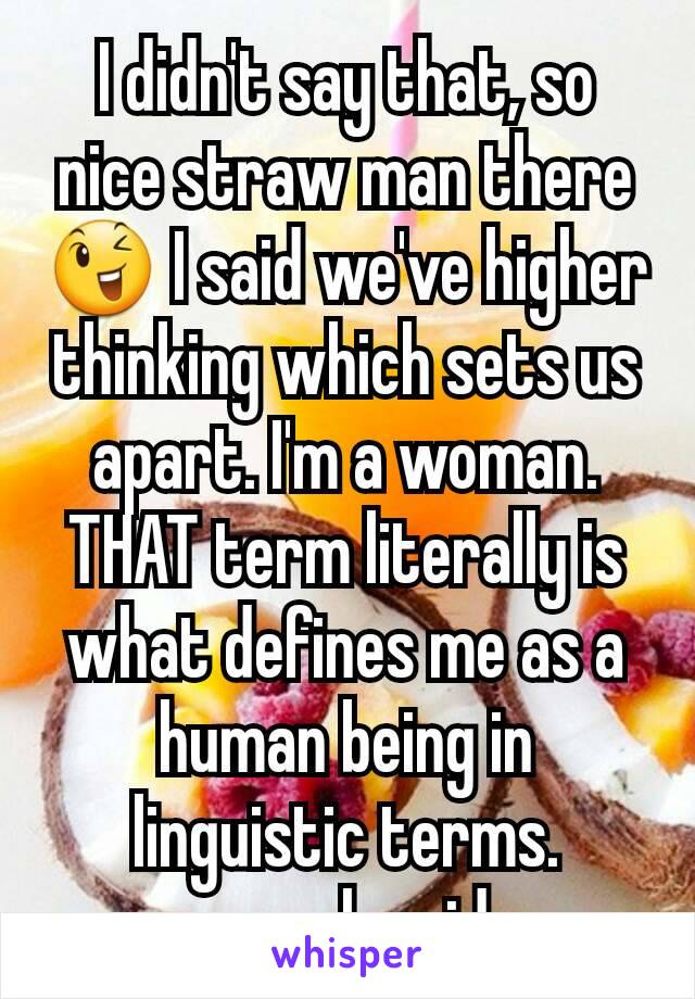 I didn't say that, so nice straw man there 😉 I said we've higher thinking which sets us apart. I'm a woman. THAT term literally is what defines me as a human being in linguistic terms. enough said.