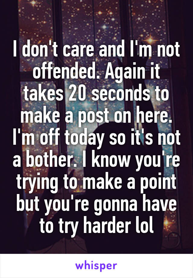 I don't care and I'm not offended. Again it takes 20 seconds to make a post on here. I'm off today so it's not a bother. I know you're trying to make a point but you're gonna have to try harder lol