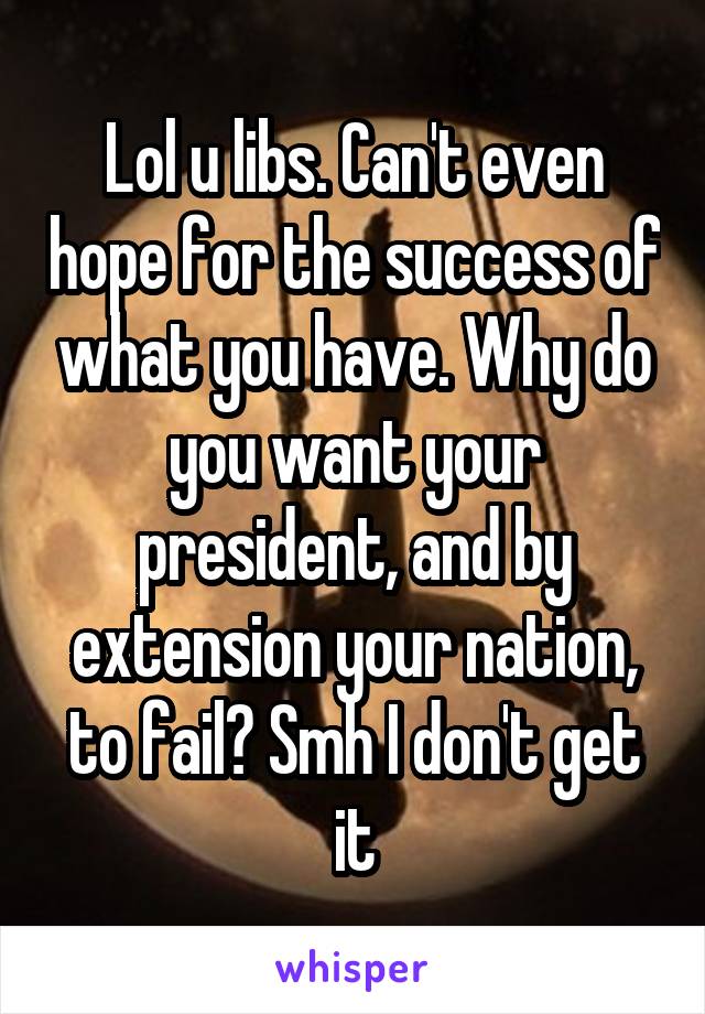 Lol u libs. Can't even hope for the success of what you have. Why do you want your president, and by extension your nation, to fail? Smh I don't get it