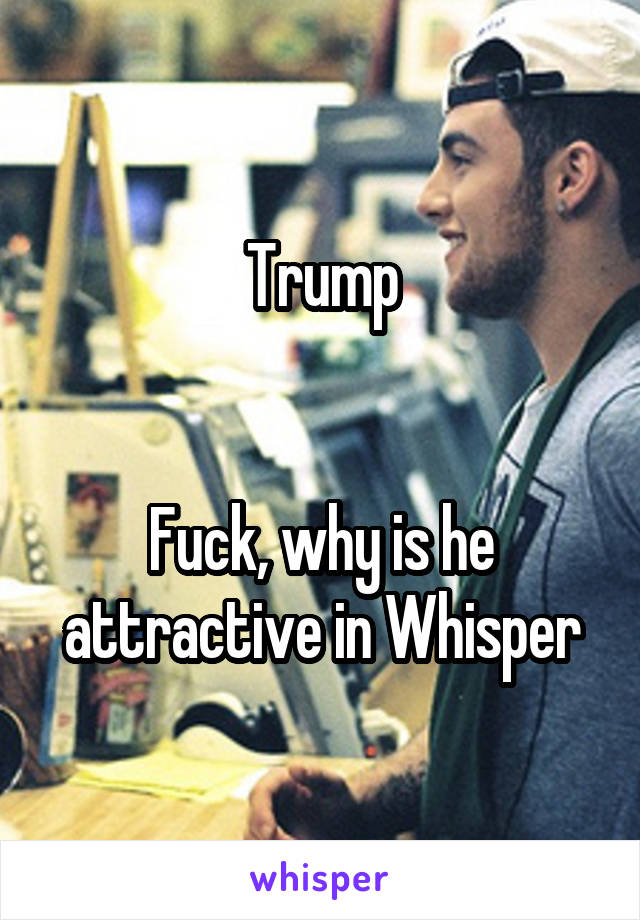 Trump


Fuck, why is he attractive in Whisper