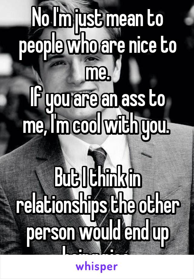 No I'm just mean to people who are nice to me.
If you are an ass to me, I'm cool with you. 

But I think in relationships the other person would end up being nice.