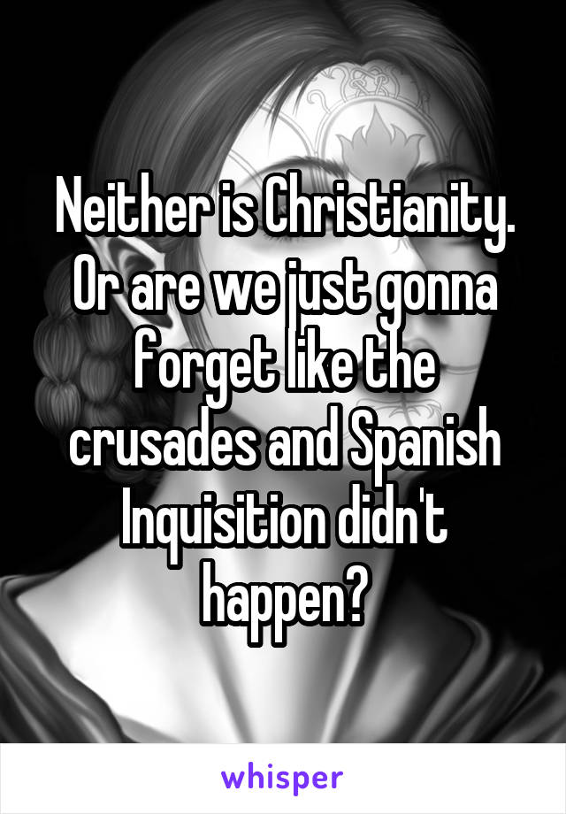 Neither is Christianity. Or are we just gonna forget like the crusades and Spanish Inquisition didn't happen?