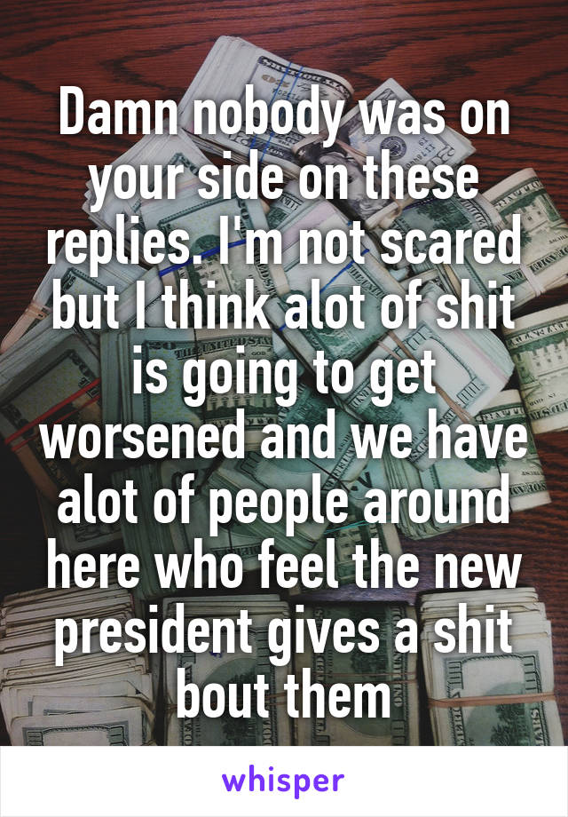 Damn nobody was on your side on these replies. I'm not scared but I think alot of shit is going to get worsened and we have alot of people around here who feel the new president gives a shit bout them